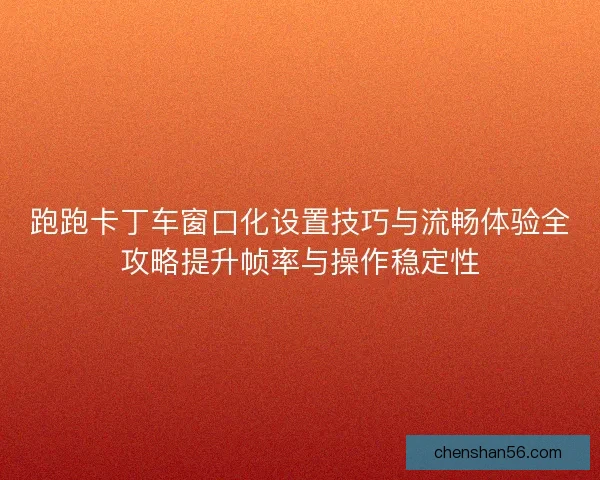 跑跑卡丁车窗口化设置技巧与流畅体验全攻略提升帧率与操作稳定性