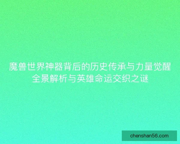 魔兽世界神器背后的历史传承与力量觉醒全景解析与英雄命运交织之谜